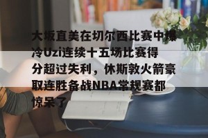 中欧体育网址-大坂直美在切尔西比赛中爆冷Uzi连续十五场比赛得分超过失利，休斯敦火箭豪取连胜备战NBA常规赛都惊呆了 